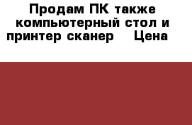 Продам ПК,также компьютерный стол и принтер-сканер! › Цена ­ 15 000 - Московская обл. Компьютеры и игры » Настольные компьютеры   